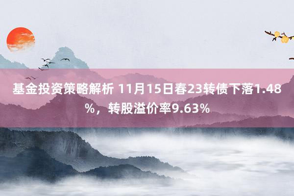 基金投资策略解析 11月15日春23转债下落1.48%，转股溢价率9.63%