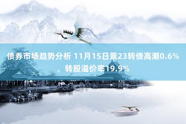 债券市场趋势分析 11月15日景23转债高潮0.6%，转股溢价率19.9%