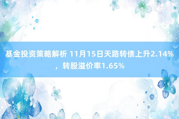 基金投资策略解析 11月15日天路转债上升2.14%，转股溢价率1.65%