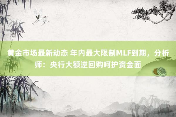 黄金市场最新动态 年内最大限制MLF到期，分析师：央行大额逆回购呵护资金面