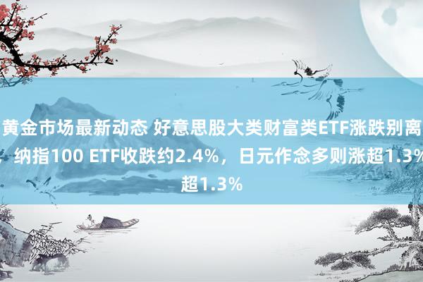 黄金市场最新动态 好意思股大类财富类ETF涨跌别离，纳指100 ETF收跌约2.4%，日元作念多则涨超1.3%