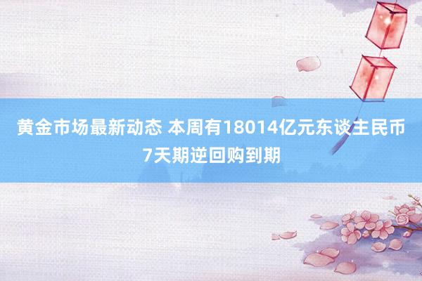 黄金市场最新动态 本周有18014亿元东谈主民币7天期逆回购到期