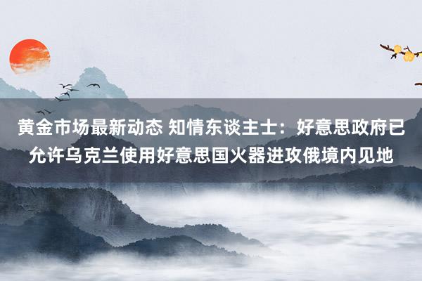 黄金市场最新动态 知情东谈主士：好意思政府已允许乌克兰使用好意思国火器进攻俄境内见地