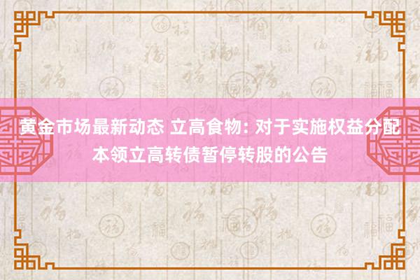 黄金市场最新动态 立高食物: 对于实施权益分配本领立高转债暂停转股的公告