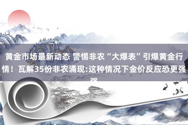 黄金市场最新动态 警惕非农“大爆表”引爆黄金行情！瓦解35份非农涌现:这种情况下金价反应恐更强