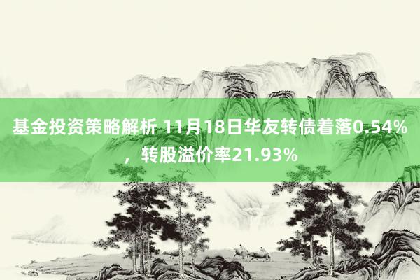 基金投资策略解析 11月18日华友转债着落0.54%，转股溢价率21.93%