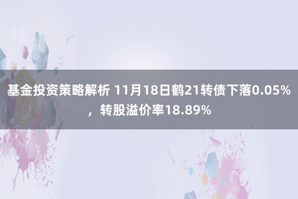 基金投资策略解析 11月18日鹤21转债下落0.05%，转股溢价率18.89%