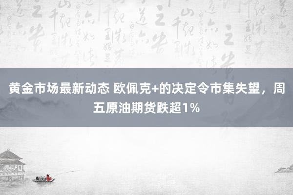 黄金市场最新动态 欧佩克+的决定令市集失望，周五原油期货跌超1%