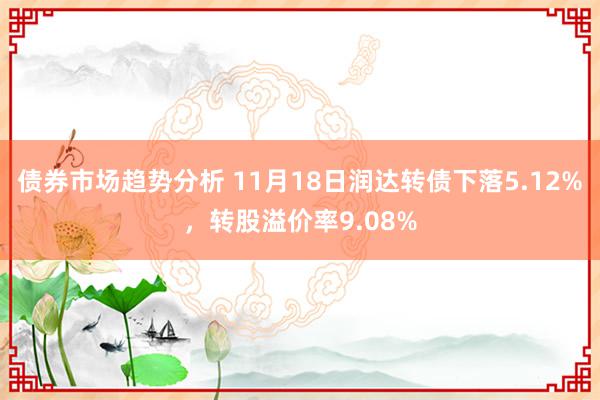 债券市场趋势分析 11月18日润达转债下落5.12%，转股溢价率9.08%