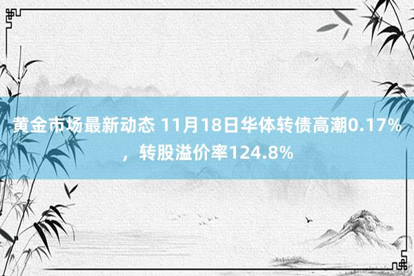 黄金市场最新动态 11月18日华体转债高潮0.17%，转股溢价率124.8%