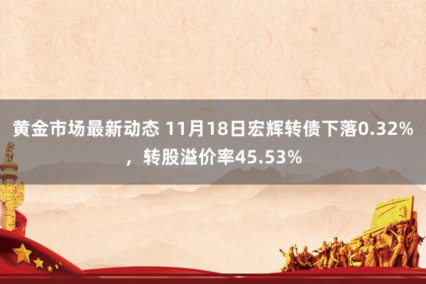 黄金市场最新动态 11月18日宏辉转债下落0.32%，转股溢价率45.53%