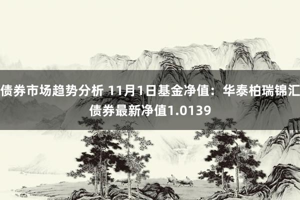 债券市场趋势分析 11月1日基金净值：华泰柏瑞锦汇债券最新净值1.0139