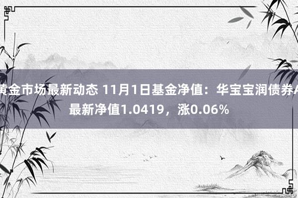 黄金市场最新动态 11月1日基金净值：华宝宝润债券A最新净值1.0419，涨0.06%