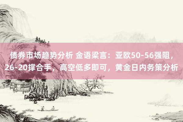 债券市场趋势分析 金语梁言：亚欧50-56强阻，26-20撑合手，高空低多即可，黄金日内务策分析