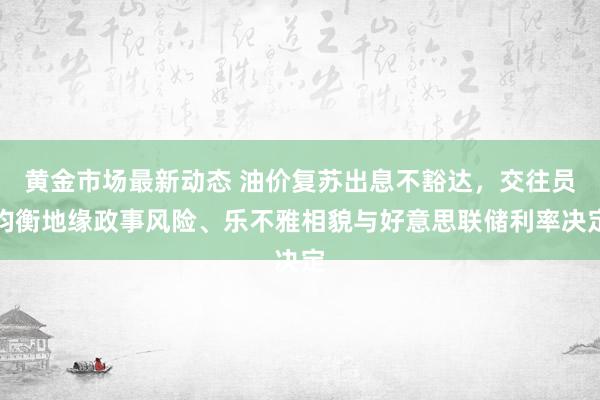 黄金市场最新动态 油价复苏出息不豁达，交往员均衡地缘政事风险、乐不雅相貌与好意思联储利率决定