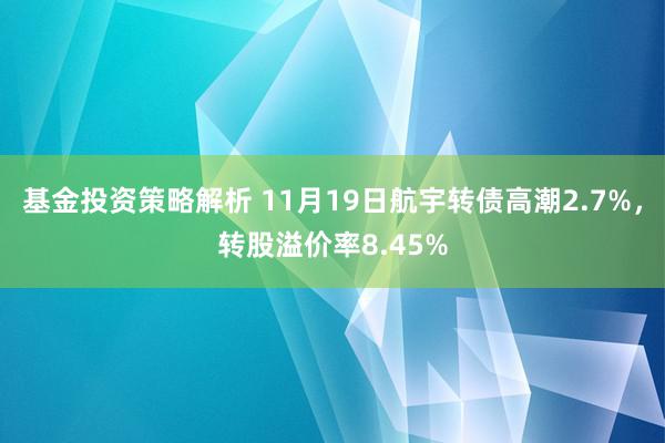 基金投资策略解析 11月19日航宇转债高潮2.7%，转股溢价率8.45%