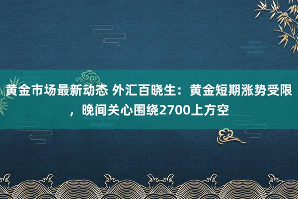 黄金市场最新动态 外汇百晓生：黄金短期涨势受限，晚间关心围绕2700上方空