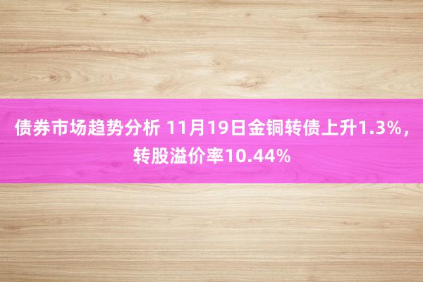 债券市场趋势分析 11月19日金铜转债上升1.3%，转股溢价率10.44%