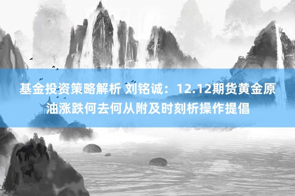 基金投资策略解析 刘铭诚：12.12期货黄金原油涨跌何去何从附及时刻析操作提倡