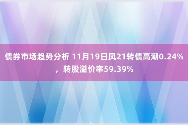 债券市场趋势分析 11月19日凤21转债高潮0.24%，转股溢价率59.39%