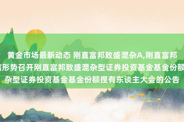 黄金市场最新动态 刚直富邦致盛混杂A,刚直富邦致盛混杂C: 对于以通信形势召开刚直富邦致盛混杂型证券投资基金基金份额捏有东谈主大会的公告