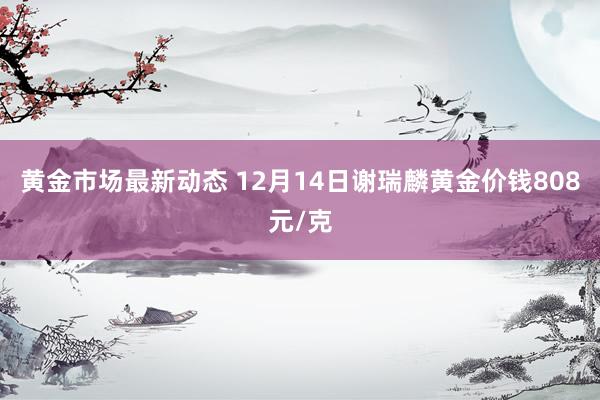 黄金市场最新动态 12月14日谢瑞麟黄金价钱808元/克