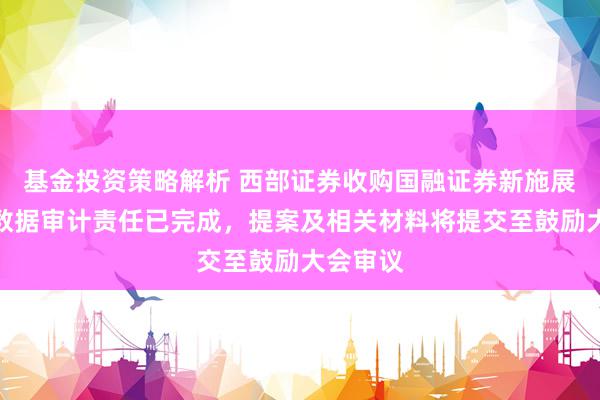 基金投资策略解析 西部证券收购国融证券新施展：财务数据审计责任已完成，提案及相关材料将提交至鼓励大会审议