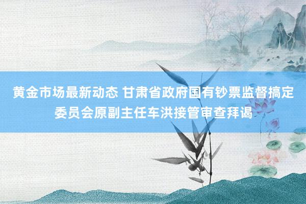 黄金市场最新动态 甘肃省政府国有钞票监督搞定委员会原副主任车洪接管审查拜谒