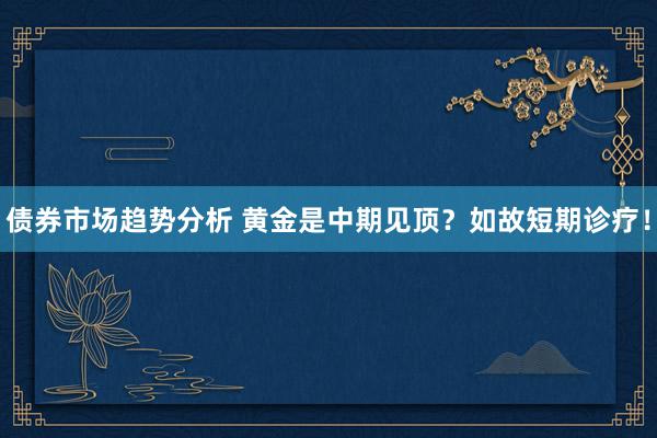 债券市场趋势分析 黄金是中期见顶？如故短期诊疗！