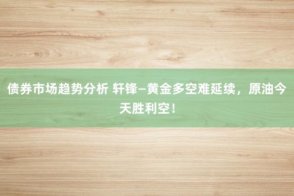 债券市场趋势分析 轩锋—黄金多空难延续，原油今天胜利空！