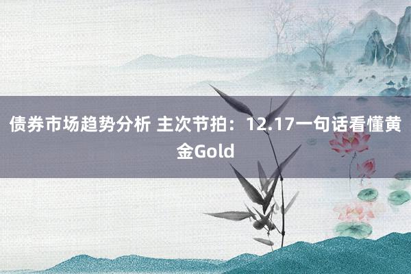 债券市场趋势分析 主次节拍：12.17一句话看懂黄金Gold