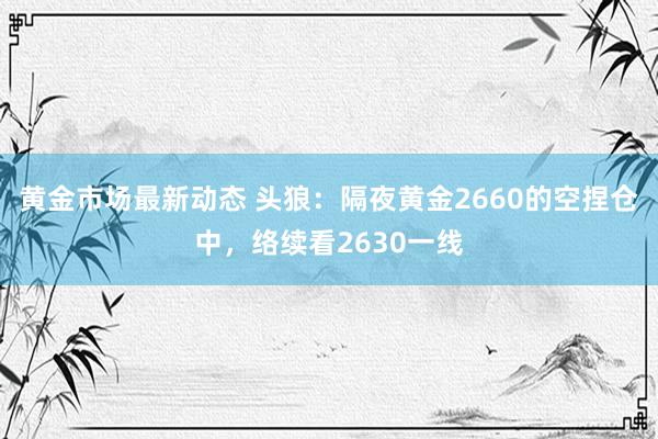 黄金市场最新动态 头狼：隔夜黄金2660的空捏仓中，络续看2630一线