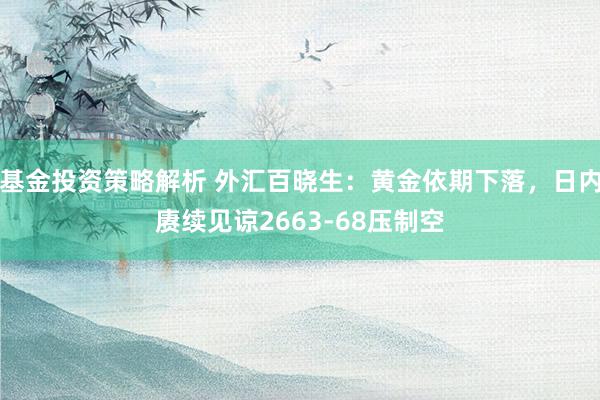 基金投资策略解析 外汇百晓生：黄金依期下落，日内赓续见谅2663-68压制空