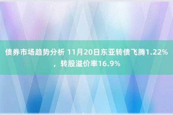 债券市场趋势分析 11月20日东亚转债飞腾1.22%，转股溢价率16.9%