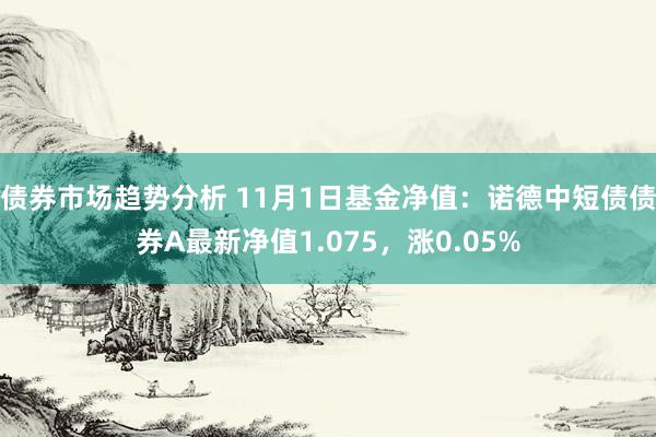 债券市场趋势分析 11月1日基金净值：诺德中短债债券A最新净值1.075，涨0.05%