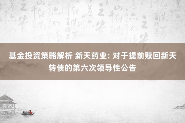 基金投资策略解析 新天药业: 对于提前赎回新天转债的第六次领导性公告