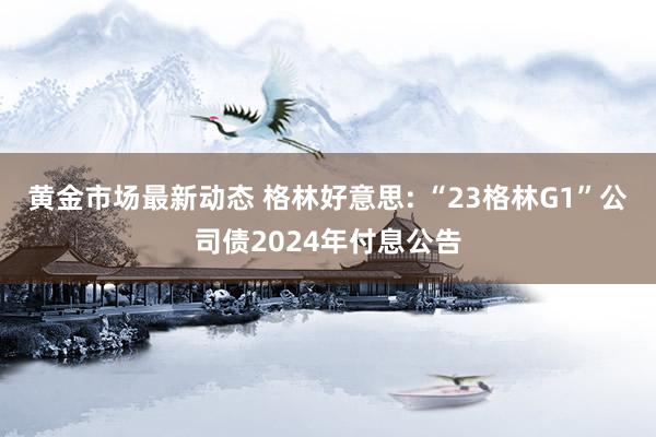 黄金市场最新动态 格林好意思: “23格林G1”公司债2024年付息公告