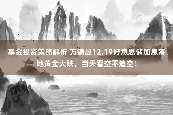 基金投资策略解析 万锦晟12.19好意思储加息落地黄金大跌，当天看空不追空！