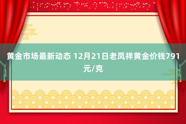 黄金市场最新动态 12月21日老凤祥黄金价钱791元/克