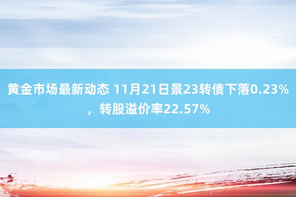 黄金市场最新动态 11月21日景23转债下落0.23%，转股溢价率22.57%