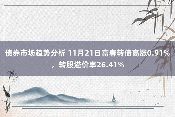 债券市场趋势分析 11月21日富春转债高涨0.91%，转股溢价率26.41%