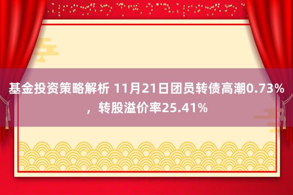 基金投资策略解析 11月21日团员转债高潮0.73%，转股溢价率25.41%