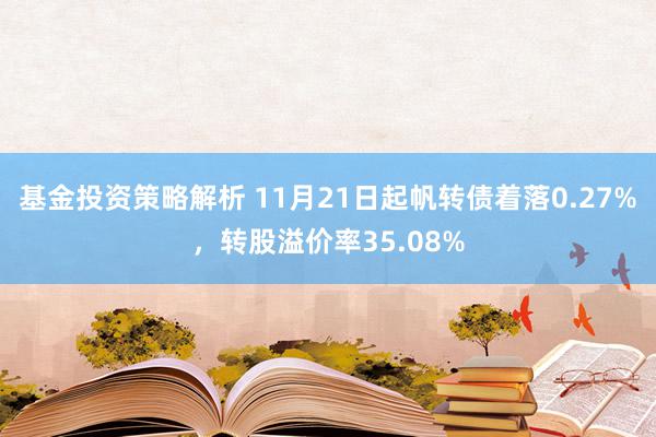 基金投资策略解析 11月21日起帆转债着落0.27%，转股溢价率35.08%