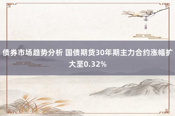 债券市场趋势分析 国债期货30年期主力合约涨幅扩大至0.32%