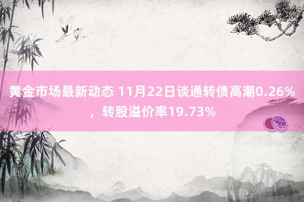 黄金市场最新动态 11月22日谈通转债高潮0.26%，转股溢价率19.73%