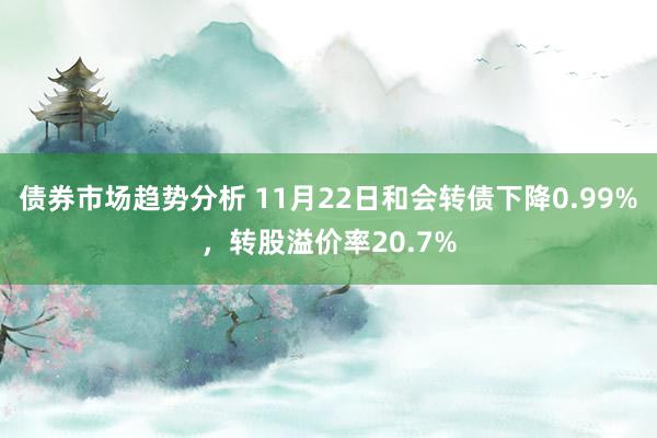 债券市场趋势分析 11月22日和会转债下降0.99%，转股溢价率20.7%