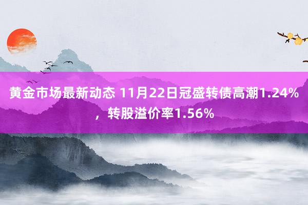 黄金市场最新动态 11月22日冠盛转债高潮1.24%，转股溢价率1.56%