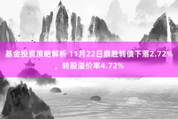 基金投资策略解析 11月22日鼎胜转债下落2.72%，转股溢价率4.72%