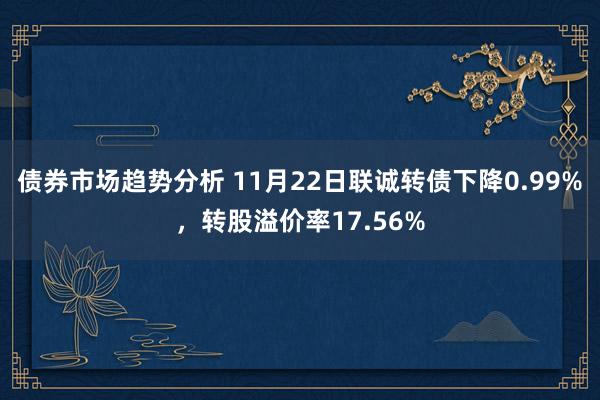 债券市场趋势分析 11月22日联诚转债下降0.99%，转股溢价率17.56%