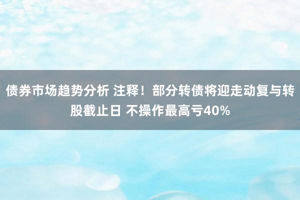 债券市场趋势分析 注释！部分转债将迎走动复与转股截止日 不操作最高亏40%